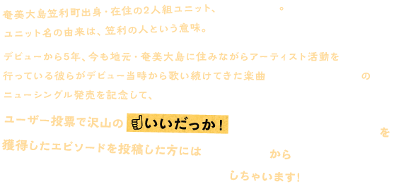 奄美大島笠利町出身・在住の2人組ユニット、カサリンチュ。ユニット名の由来は、笠利の人という意味。
		デビューから5年、今も地元・奄美大島に住みながらアーティスト活動を行っている彼らがデビュー当時から歌い続けてきた楽曲「故郷(ふるさと)」のニューシングル発売を記念して、みんなの故郷(ふるさと)エピソードを大募集！