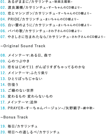 【収録曲】
01 あるがままに/カサリンチュ〜映画主題歌〜
02 渡良瀬橋/カサリンチュ〜すーちゃんのCD棚より〜
03 恋とマシンガン/カサリンチュ〜すーちゃんのCD棚より〜
04 PRIDE/カサリンチュ〜まいちゃんのCD棚より
05 白い雲のように/カサリンチュ〜まいちゃんのCD棚より〜
06 パパの歌/カサリンチュ〜さわ子さんのCD棚より
07 やさしさに包まれたなら/カサリンチュ〜さわ子さんのCD棚より〜
〜Original Sound Track
08 メインテーマ:ある日、森で
09 心のつぶやき
10 恋をはじめて11 がんばりすぎちゃってるのかな
12 メインテーマ:ふたり乗り
13 ひとりぼっちじゃない
14 彷徨う
15 ご縁のない世界
16 変わるもの 変わらないもの
17 メインテーマ:追伸
18 PRAYER〜すーちゃんバージョン〜/矢野顕子~劇中歌〜〜
〜BONUS TRACK
19 毎日/カサリンチュ
20 明日への道しるべ/